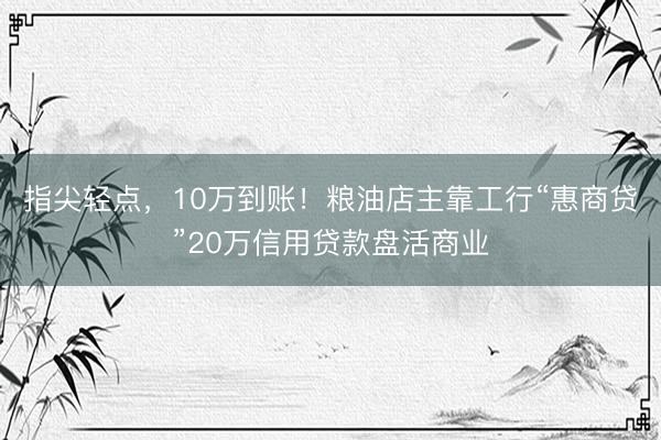 指尖轻点，10万到账！粮油店主靠工行“惠商贷”20万信用贷款盘活商业