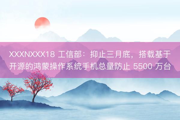 XXXNXXX18 工信部：抑止三月底，搭载基于开源的鸿蒙操作系统手机总量防止 5500 万台
