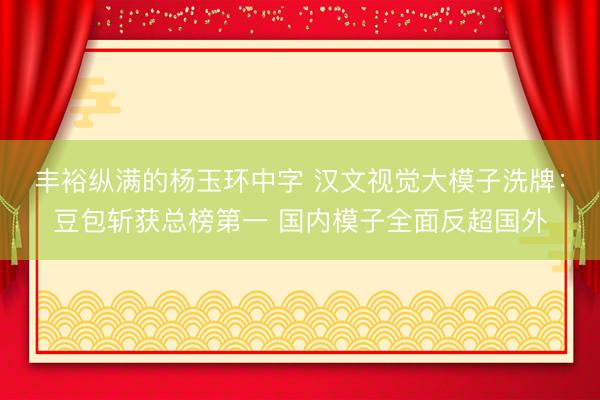 丰裕纵满的杨玉环中字 汉文视觉大模子洗牌：豆包斩获总榜第一 国内模子全面反超国外