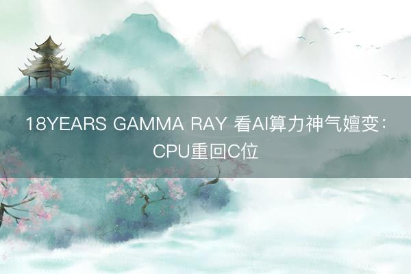 18YEARS GAMMA RAY 看AI算力神气嬗变：CPU重回C位