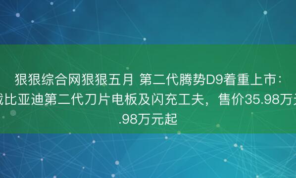 狠狠综合网狠狠五月 第二代腾势D9着重上市：搭载比亚迪第二代刀片电板及闪充工夫，售价35.98万元起