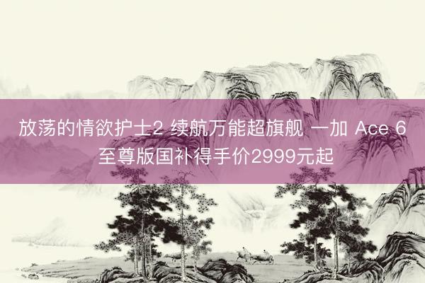 放荡的情欲护士2 续航万能超旗舰 一加 Ace 6 至尊版国补得手价2999元起
