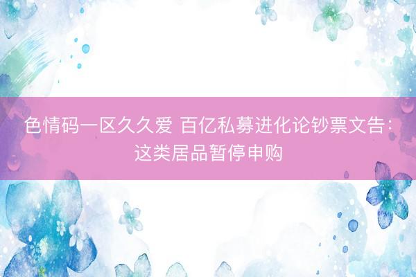 色情码一区久久爱 百亿私募进化论钞票文告：这类居品暂停申购