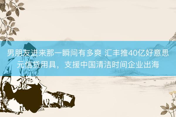 男朋友进来那一瞬间有多爽 汇丰推40亿好意思元信贷用具，支援中国清洁时间企业出海