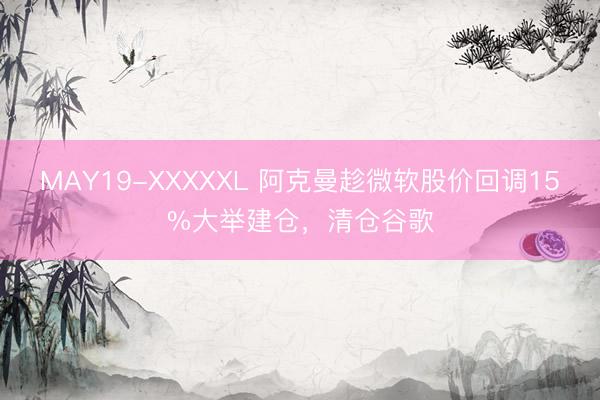 MAY19-XXXXXL 阿克曼趁微软股价回调15%大举建仓，清仓谷歌
