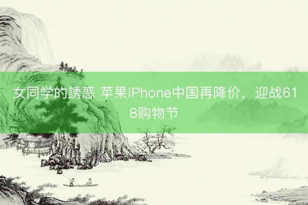 女同学的誘惑 苹果iPhone中国再降价，迎战618购物节