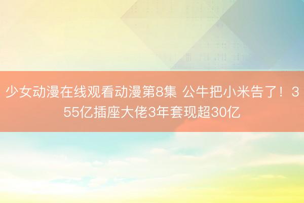 少女动漫在线观看动漫第8集 公牛把小米告了！355亿插座大佬3年套现超30亿