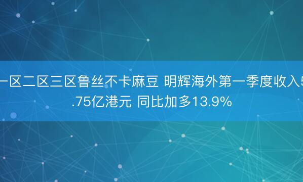 一区二区三区鲁丝不卡麻豆 明辉海外第一季度收入5.75亿港元 同比加多13.9%