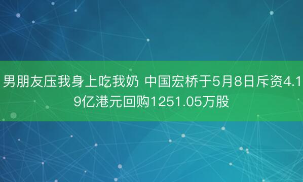 男朋友压我身上吃我奶 中国宏桥于5月8日斥资4.19亿港元回购1251.05万股