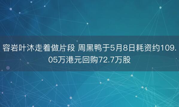 容岩叶沐走着做片段 周黑鸭于5月8日耗资约109.05万港元回购72.7万股