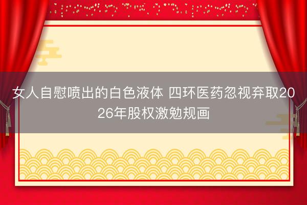 女人自慰喷出的白色液体 四环医药忽视弃取2026年股权激勉规画