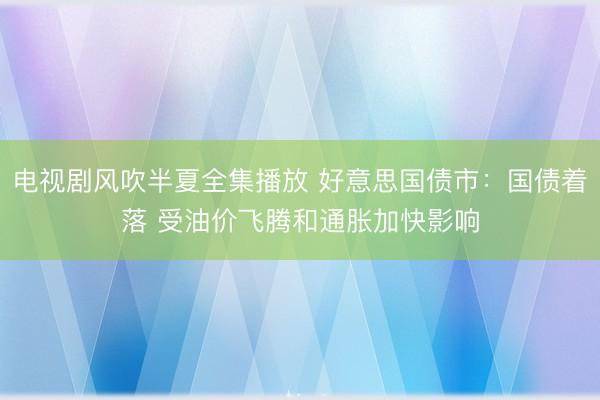 电视剧风吹半夏全集播放 好意思国债市：国债着落 受油价飞腾和通胀加快影响