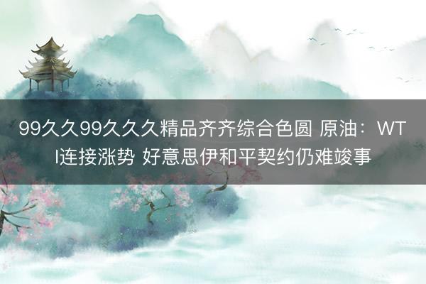 99久久99久久久精品齐齐综合色圆 原油：WTI连接涨势 好意思伊和平契约仍难竣事