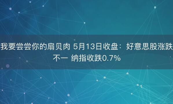 我要尝尝你的扇贝肉 5月13日收盘：好意思股涨跌不一 纳指收跌0.7%