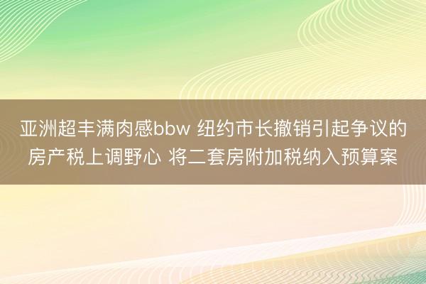 亚洲超丰满肉感bbw 纽约市长撤销引起争议的房产税上调野心 将二套房附加税纳入预算案