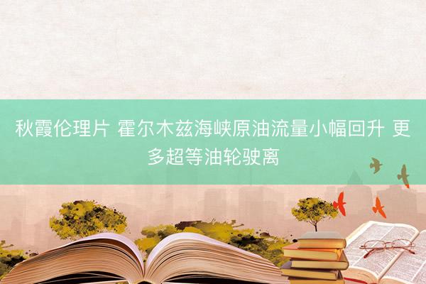 秋霞伦理片 霍尔木兹海峡原油流量小幅回升 更多超等油轮驶离