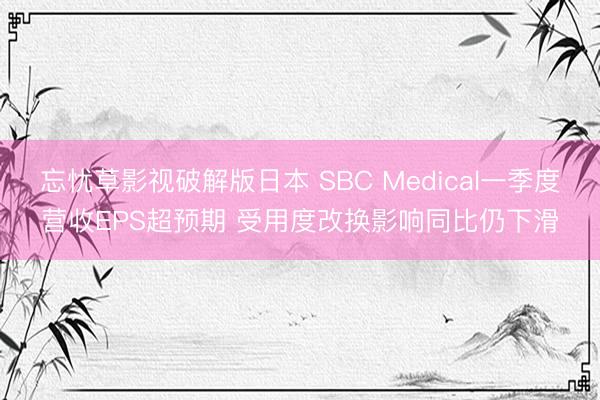 忘忧草影视破解版日本 SBC Medical一季度营收EPS超预期 受用度改换影响同比仍下滑