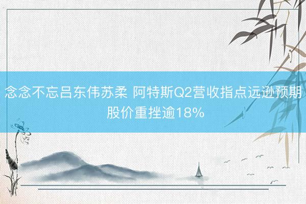 念念不忘吕东伟苏柔 阿特斯Q2营收指点远逊预期 股价重挫逾18%