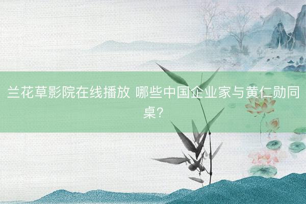 兰花草影院在线播放 哪些中国企业家与黄仁勋同桌？
