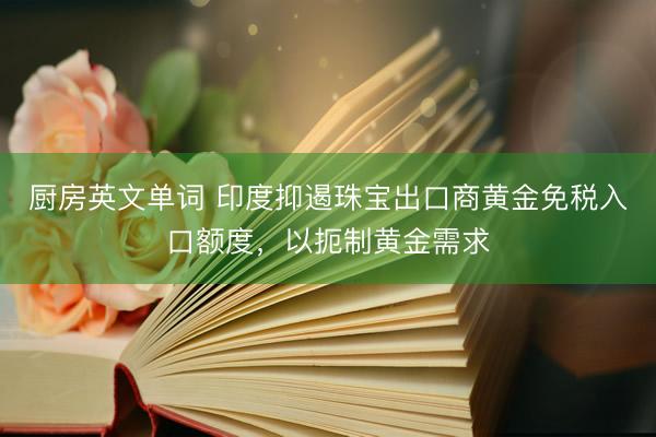 厨房英文单词 印度抑遏珠宝出口商黄金免税入口额度，以扼制黄金需求