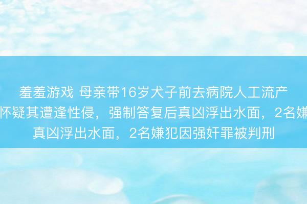 羞羞游戏 母亲带16岁犬子前去病院人工流产，医护东说念主员怀疑其遭逢性侵，强制答复后真凶浮出水面，2名嫌犯因强奸罪被判刑