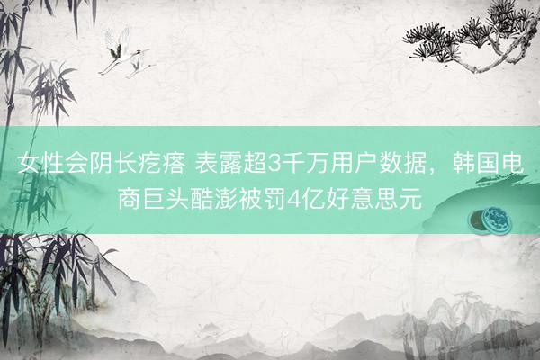 女性会阴长疙瘩 表露超3千万用户数据，韩国电商巨头酷澎被罚4亿好意思元