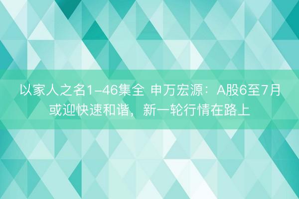 以家人之名1-46集全 申万宏源：A股6至7月或迎快速和谐，新一轮行情在路上