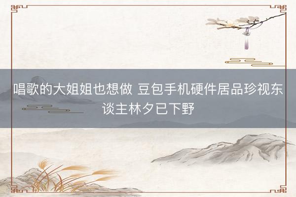 唱歌的大姐姐也想做 豆包手机硬件居品珍视东谈主林夕已下野
