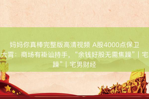 妈妈你真棒完整版高清视频 A股4000点保卫战！李大霄：商场有褂讪持手，“余钱好股无需焦躁”｜宅男财经