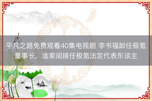平凡之路免费观看40集电视剧 李书福卸任极氪董事长，淦家阅接任极氪法定代表东谈主