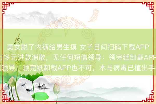 美女脱了内裤给男生摸 女子日间扫码下载APP领卷纸，深夜账户里2万多元进款消散，无任何短信领导：领完纸卸载APP也不可，木马病毒已植出手机