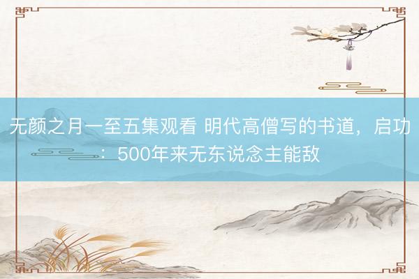 无颜之月一至五集观看 明代高僧写的书道，启功：500年来无东说念主能敌