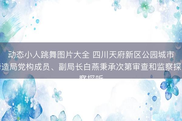 动态小人跳舞图片大全 四川天府新区公园城市缔造局党构成员、副局长白燕秉承次第审查和监察探听