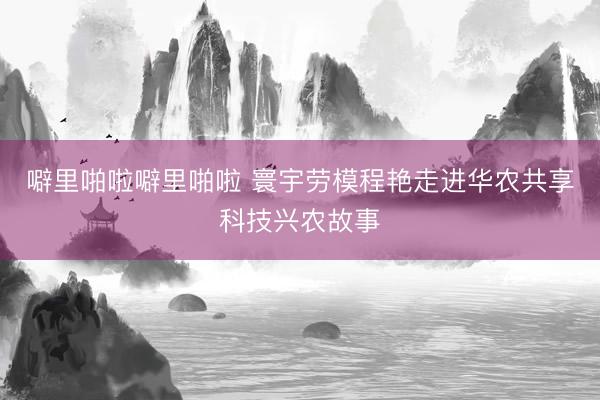 噼里啪啦噼里啪啦 寰宇劳模程艳走进华农共享科技兴农故事