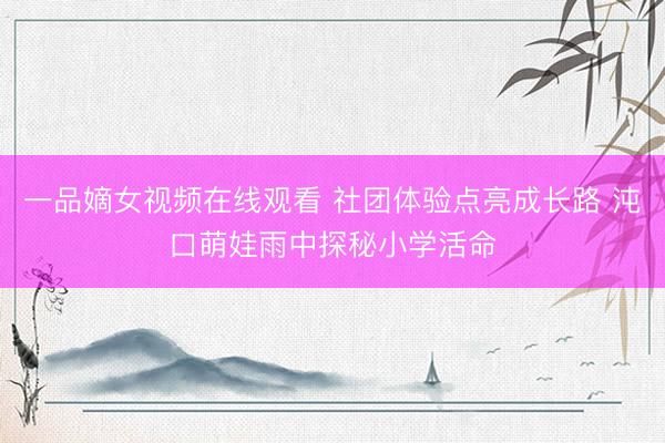一品嫡女视频在线观看 社团体验点亮成长路 沌口萌娃雨中探秘小学活命