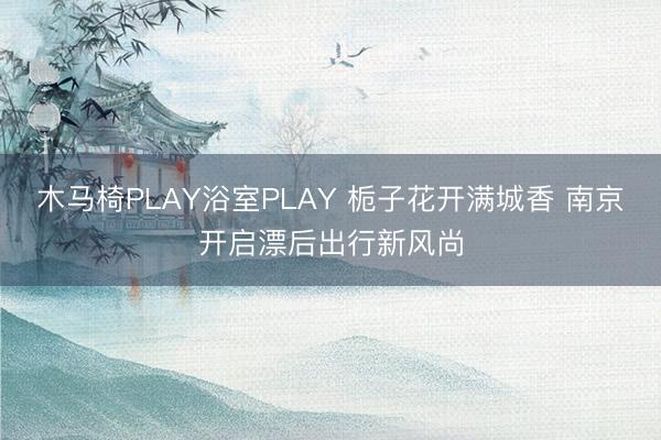 木马椅PLAY浴室PLAY 栀子花开满城香 南京开启漂后出行新风尚