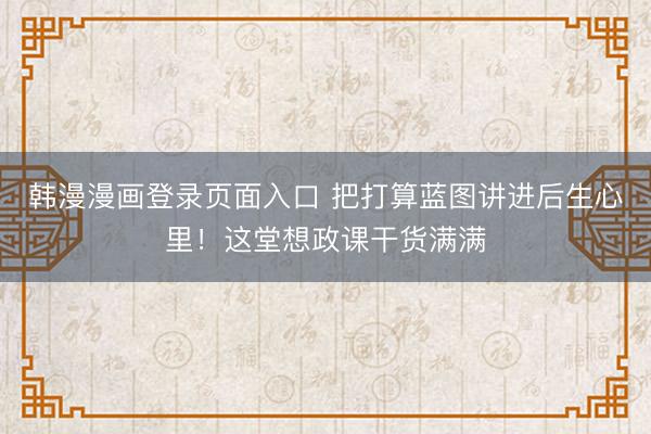 韩漫漫画登录页面入口 把打算蓝图讲进后生心里！这堂想政课干货满满
