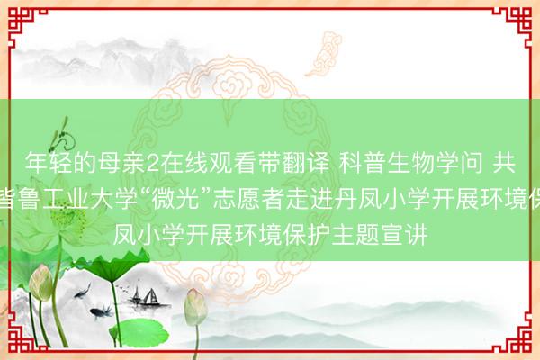 年轻的母亲2在线观看带翻译 科普生物学问 共护绿色家园|皆鲁工业大学“微光”志愿者走进丹凤小学开展环境保护主题宣讲
