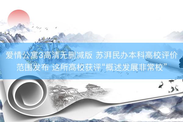 爱情公寓3高清无删减版 苏湃民办本科高校评价范围发布 这所高校获评“概述发展非常校”