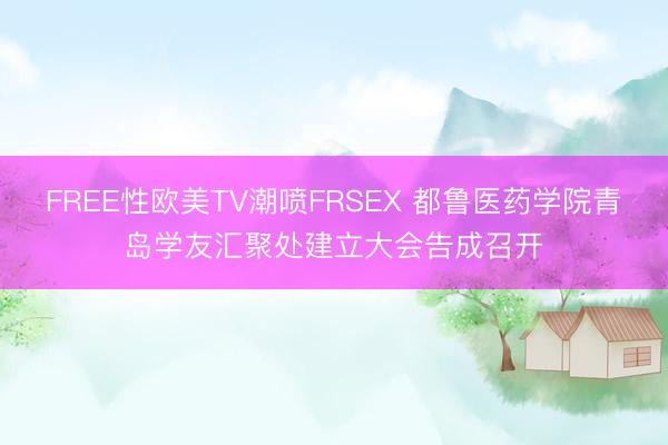 FREE性欧美TV潮喷FRSEX 都鲁医药学院青岛学友汇聚处建立大会告成召开