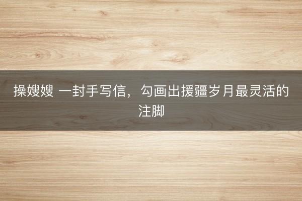 操嫂嫂 一封手写信,勾画出援疆岁月最灵活的注脚