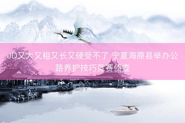 JD又大又粗又长又硬受不了 宁夏海原县举办公路养护技巧竞赛侦查