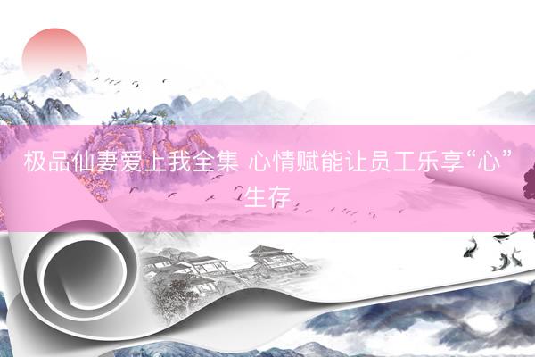 极品仙妻爱上我全集 心情赋能让员工乐享“心”生存