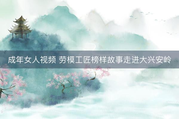 成年女人视频 劳模工匠榜样故事走进大兴安岭