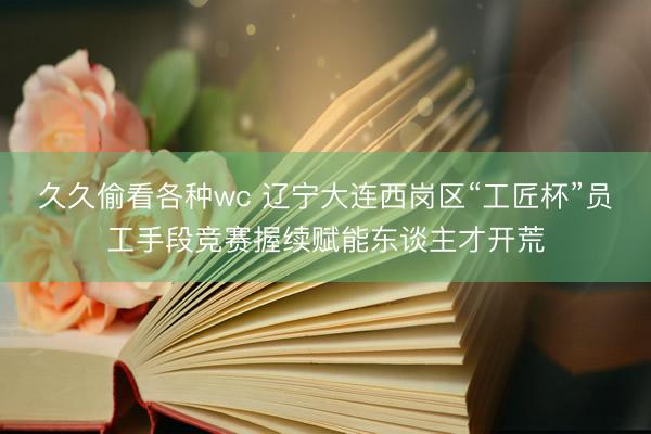 久久偷看各种wc 辽宁大连西岗区“工匠杯”员工手段竞赛握续赋能东谈主才开荒