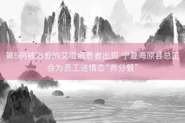 第5例被治愈的艾滋病患者出现 宁夏海原县总工会为员工送情态“养分餐”