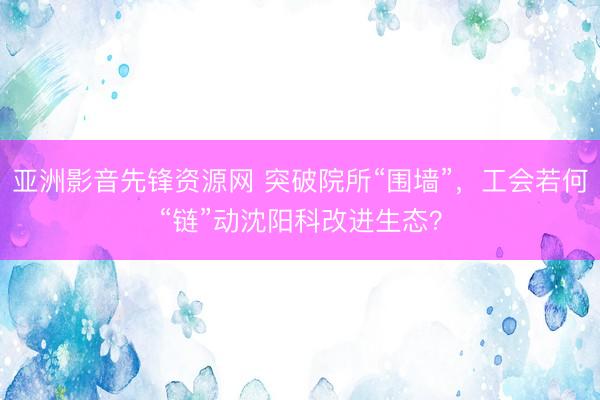 亚洲影音先锋资源网 突破院所“围墙”，工会若何“链”动沈阳科改进生态？