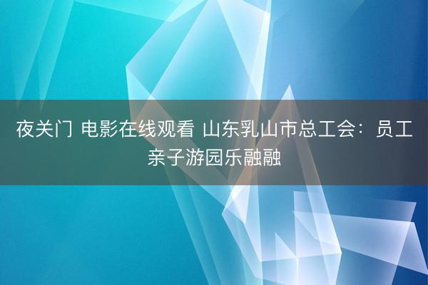 夜关门 电影在线观看 山东乳山市总工会：员工亲子游园乐融融