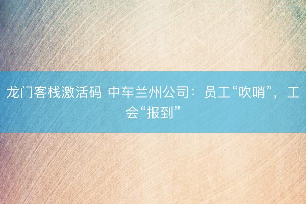 龙门客栈激活码 中车兰州公司：员工“吹哨”，工会“报到”