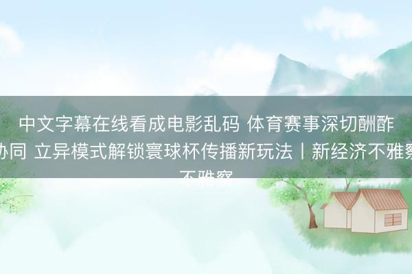 中文字幕在线看成电影乱码 体育赛事深切酬酢协同 立异模式解锁寰球杯传播新玩法丨新经济不雅察